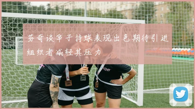 芬奇谈华子持球表现出色期待引进组织者减轻其压力