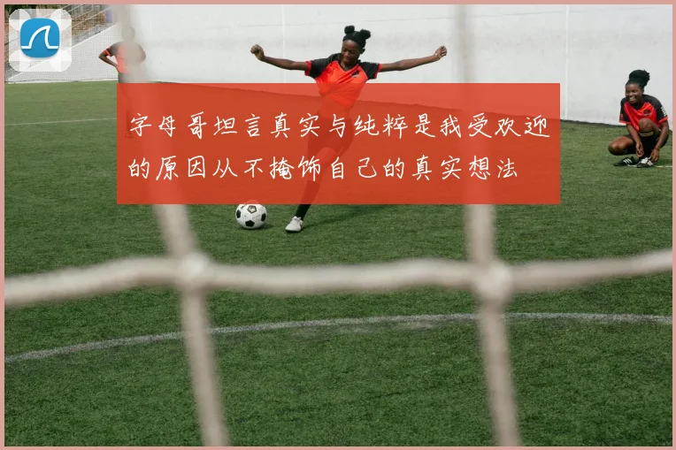 字母哥坦言真实与纯粹是我受欢迎的原因从不掩饰自己的真实想法