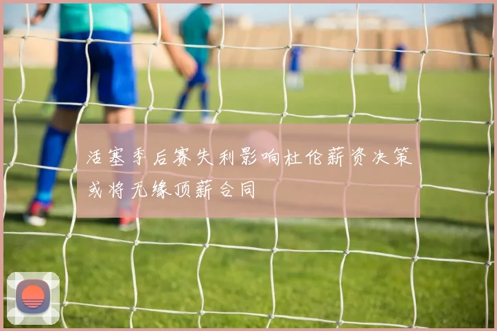 活塞季后赛失利影响杜伦薪资决策或将无缘顶薪合同