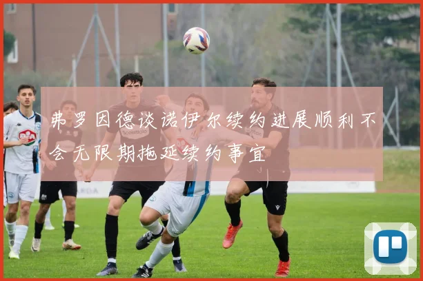 弗罗因德谈诺伊尔续约进展顺利不会无限期拖延续约事宜