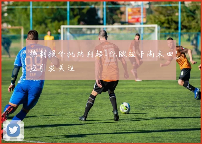 热刺报价托纳利超1亿欧纽卡尚未回应引发关注