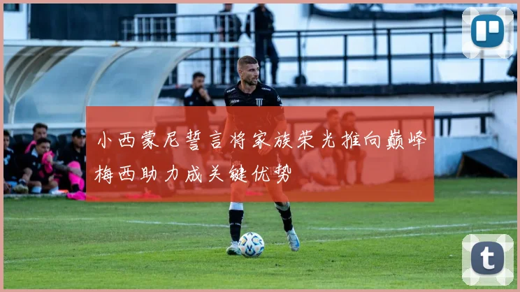 小西蒙尼誓言将家族荣光推向巅峰梅西助力成关键优势