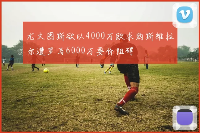 尤文图斯欲以4000万欧求购斯维拉尔遭罗马6000万要价阻碍