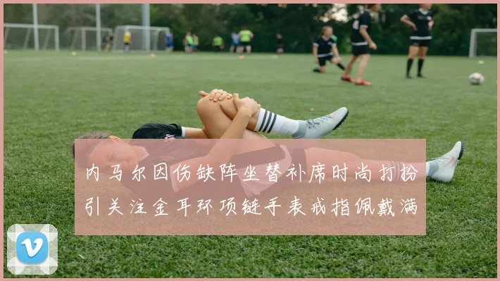 内马尔因伤缺阵坐替补席时尚打扮引关注金耳环项链手表戒指佩戴满身