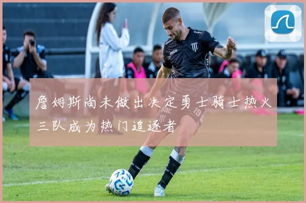 詹姆斯尚未做出决定勇士骑士热火三队成为热门追逐者
