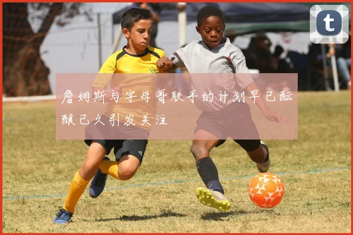詹姆斯与字母哥联手的计划早已酝酿已久引发关注