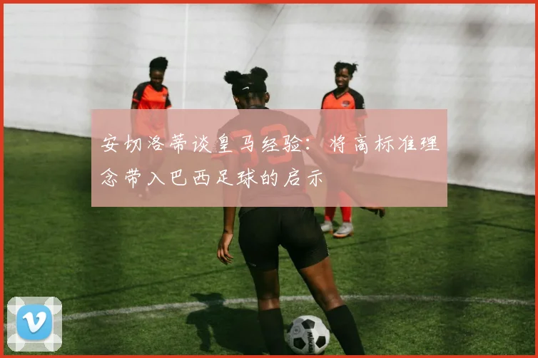 安切洛蒂谈皇马经验：将高标准理念带入巴西足球的启示