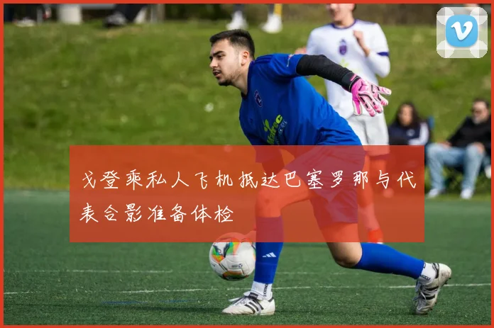 戈登乘私人飞机抵达巴塞罗那与代表合影准备体检