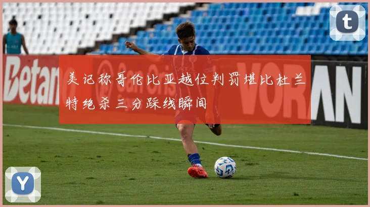 美记称哥伦比亚越位判罚堪比杜兰特绝杀三分踩线瞬间