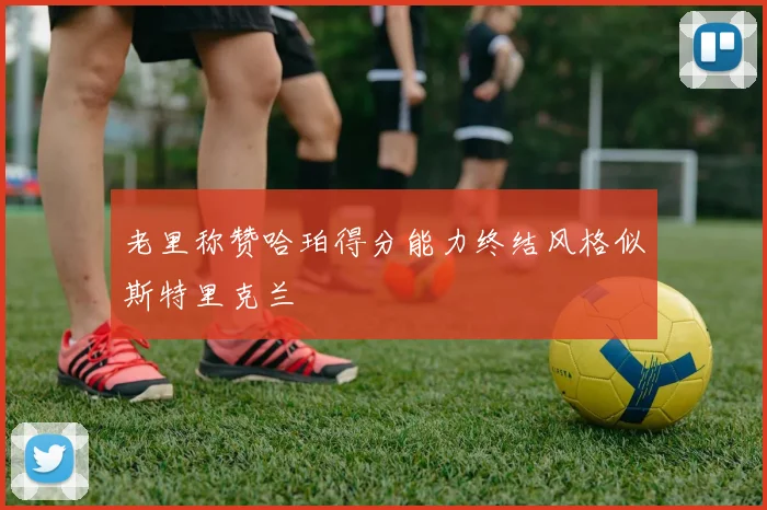 老里称赞哈珀得分能力终结风格似斯特里克兰