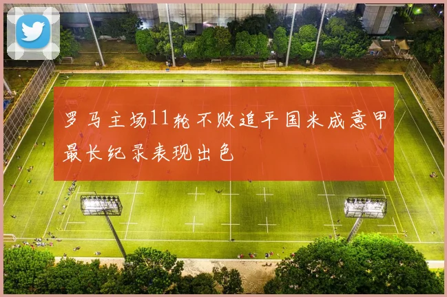 罗马主场11轮不败追平国米成意甲最长纪录表现出色