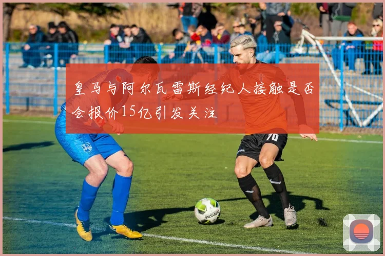 皇马与阿尔瓦雷斯经纪人接触是否会报价15亿引发关注