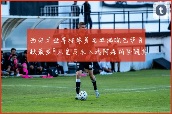西班牙世界杯球员名单揭晓巴萨贡献最多8人皇马未入选阿森纳紧随其后3人并列第二