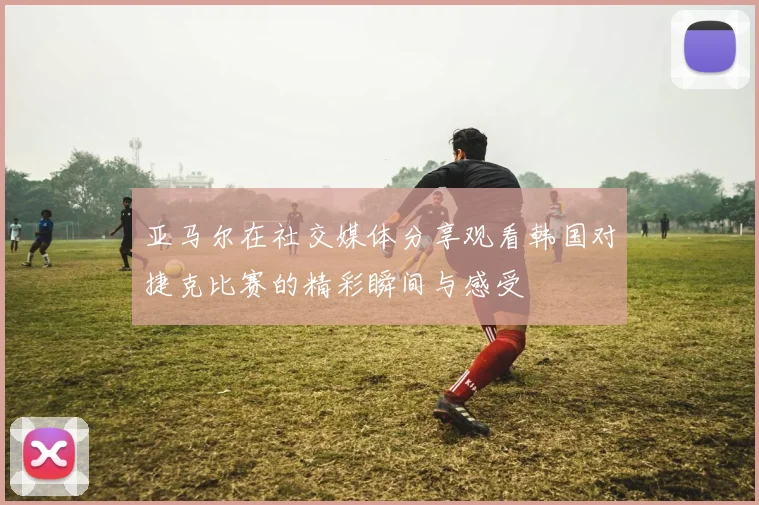 亚马尔在社交媒体分享观看韩国对捷克比赛的精彩瞬间与感受