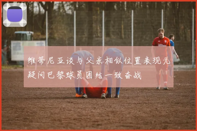 维蒂尼亚谈与父亲相似位置表现无疑问巴黎球员团结一致奋战
