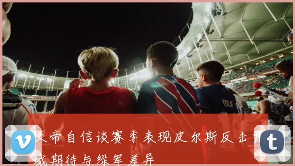 大帝自信谈赛季表现皮尔斯反击费城期待与绿军差异