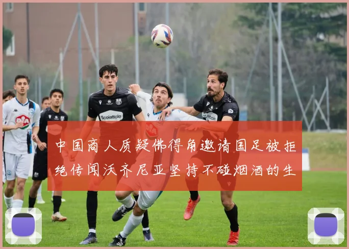 中国商人质疑佛得角邀请国足被拒绝传闻沃齐尼亚坚持不碰烟酒的生活方式