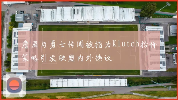 詹眉与勇士传闻被指为Klutch抬价策略引发联盟内外热议